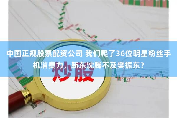 中国正规股票配资公司 我们爬了36位明星粉丝手机消费力，靳东沈腾不及樊振东？