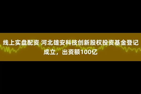 线上实盘配资 河北雄安科技创新股权投资基金登记成立，出资额100亿