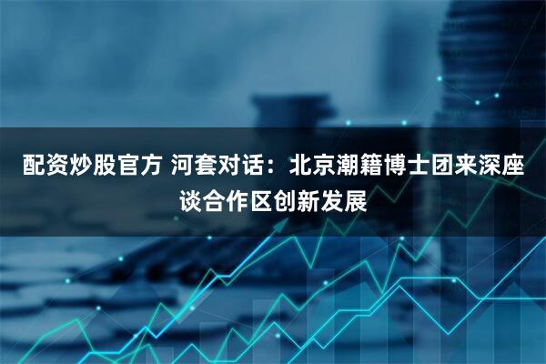 配资炒股官方 河套对话：北京潮籍博士团来深座谈合作区创新发展