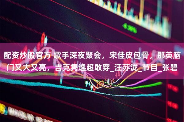 配资炒股官方 歌手深夜聚会，宋佳皮包骨，那英脑门又大又亮，吉克隽逸超敢穿_汪苏泷_节目_张碧
