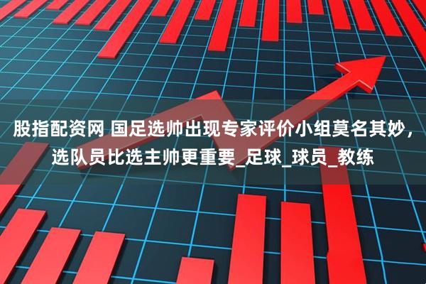 股指配资网 国足选帅出现专家评价小组莫名其妙，选队员比选主帅更重要_足球_球员_教练