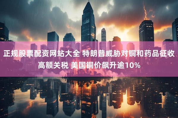 正规股票配资网站大全 特朗普威胁对铜和药品征收高额关税 美国铜价飙升逾10%