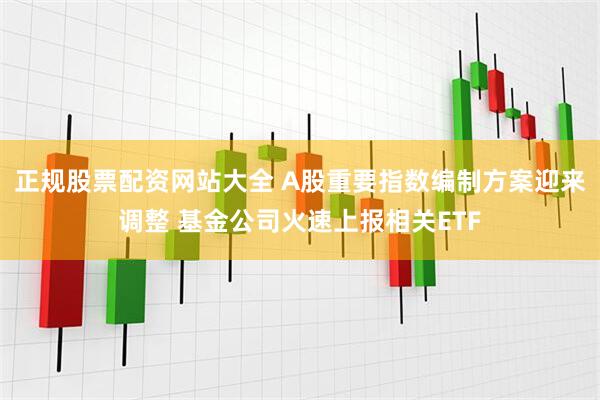 正规股票配资网站大全 A股重要指数编制方案迎来调整 基金公司火速上报相关ETF