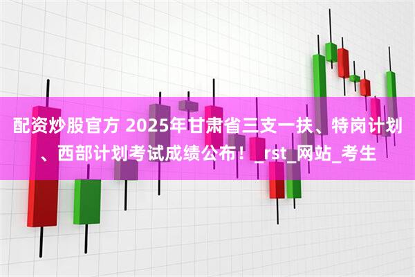 配资炒股官方 2025年甘肃省三支一扶、特岗计划、西部计划考试成绩公布！_rst_网站_考生