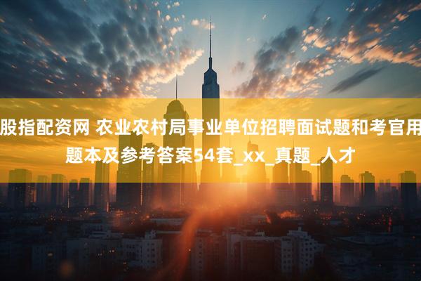 股指配资网 农业农村局事业单位招聘面试题和考官用题本及参考答案54套_xx_真题_人才