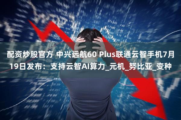 配资炒股官方 中兴远航60 Plus联通云智手机7月19日发布：支持云智AI算力_元机_努比亚_变种