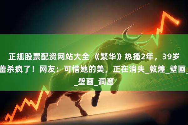正规股票配资网站大全 《繁华》热播2年，39岁辛芷蕾杀疯了！网友：可惜她的美，正在消失_敦煌_壁画_洞窟