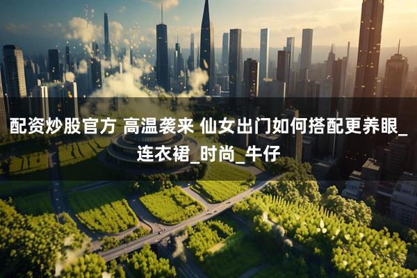 配资炒股官方 高温袭来 仙女出门如何搭配更养眼_连衣裙_时尚_牛仔