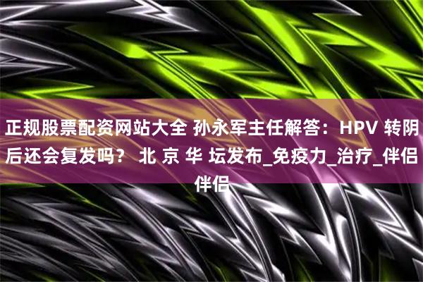 正规股票配资网站大全 孙永军主任解答：HPV 转阴后还会复发吗？ 北 京 华 坛发布_免疫力_治疗_伴侣