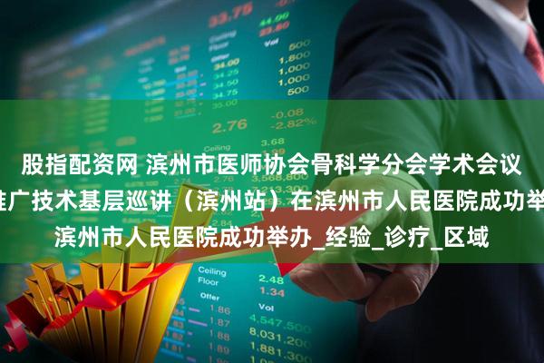 股指配资网 滨州市医师协会骨科学分会学术会议暨山东省脊柱适宜推广技术基层巡讲（滨州站）在滨州市人民医院成功举办_经验_诊疗_区域