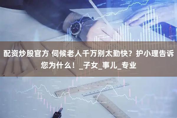 配资炒股官方 伺候老人千万别太勤快？护小理告诉您为什么！_子女_事儿_专业