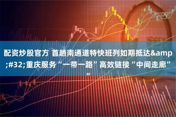 配资炒股官方 首趟南通道特快班列如期抵达&#32;重庆服务“一带一路”高效链接“中间走廊”