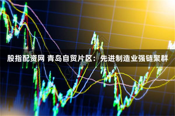 股指配资网 青岛自贸片区：先进制造业强链聚群