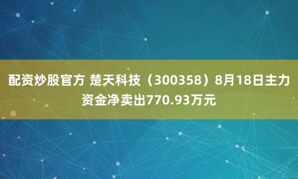 配资炒股官方 楚天科技（300358）8月18日主力资金净卖出770.93万元