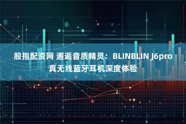 股指配资网 邂逅音质精灵：BLINBLIN J6pro真无线蓝牙耳机深度体验