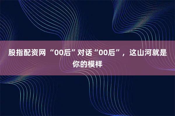 股指配资网 “00后”对话“00后”，这山河就是你的模样