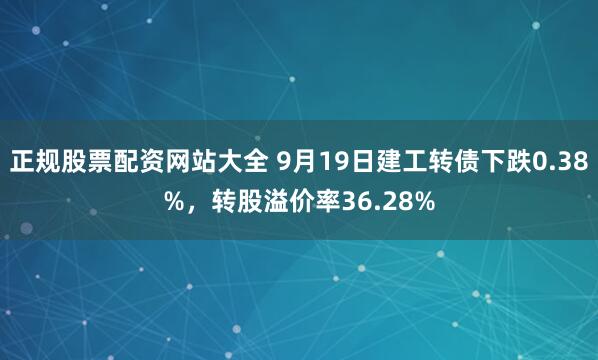正规股票配资网站大全 9月19日建工转债下跌0.38%，转股溢价率36.28%