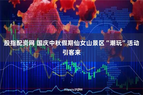 股指配资网 国庆中秋假期仙女山景区“潮玩”活动引客来