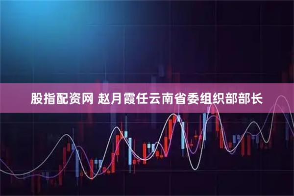 股指配资网 赵月霞任云南省委组织部部长
