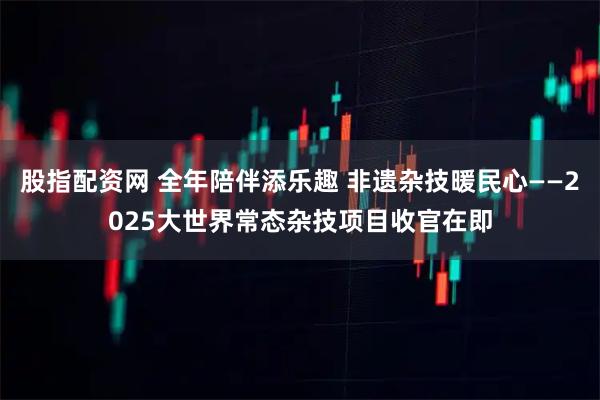 股指配资网 全年陪伴添乐趣 非遗杂技暖民心——2025大世界常态杂技项目收官在即