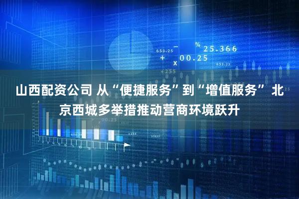 山西配资公司 从“便捷服务”到“增值服务” 北京西城多举措推动营商环境跃升