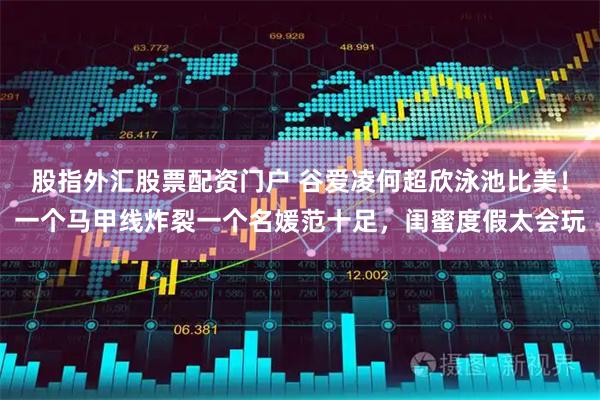 股指外汇股票配资门户 谷爱凌何超欣泳池比美！一个马甲线炸裂一个名媛范十足，闺蜜度假太会玩